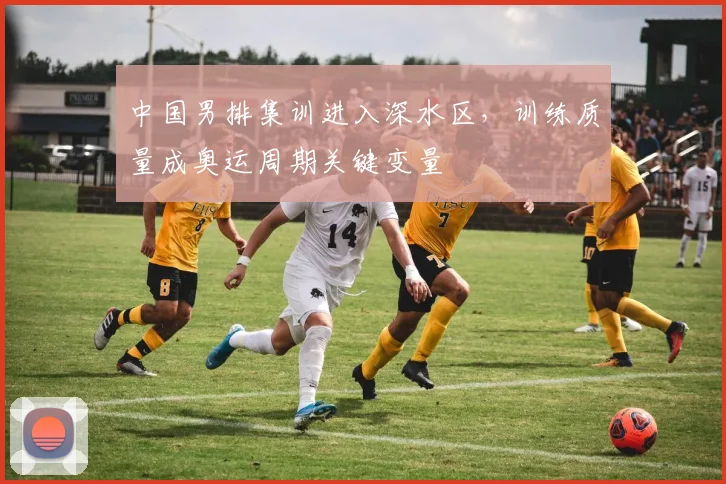 中国男排集训进入深水区，训练质量成奥运周期关键变量