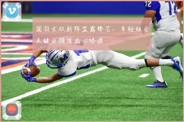 国羽女双新阵显露锋芒，年轻组合关键分锤炼成必修课
